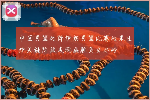 中国男篮对阵伊朗男篮比赛结果出炉关键阶段表现成胜负分水岭