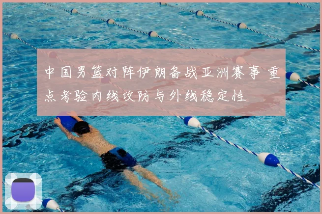 中国男篮对阵伊朗备战亚洲赛事 重点考验内线攻防与外线稳定性