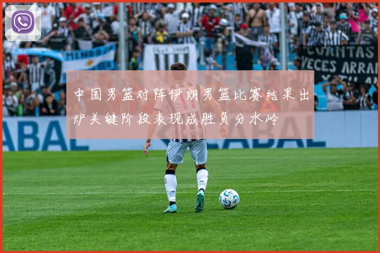 中国男篮对阵伊朗男篮比赛结果出炉关键阶段表现成胜负分水岭