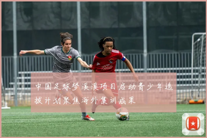 中国足球梦溪溪项目启动青少年选拔计划聚焦海外集训成果