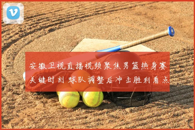 安徽卫视直播视频聚焦男篮热身赛关键时刻 球队调整后冲击胜利看点十足