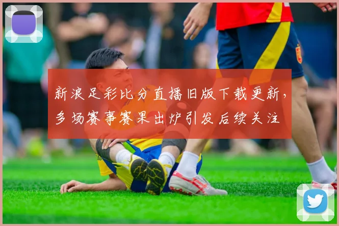 新浪足彩比分直播旧版下载更新，多场赛事赛果出炉引发后续关注