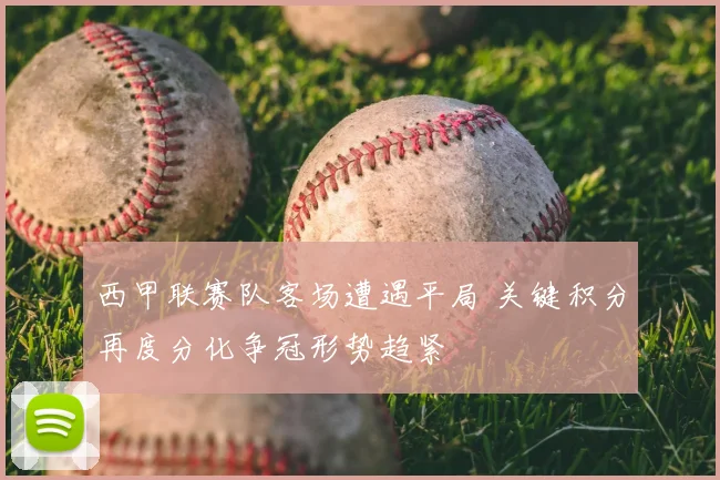 西甲联赛队客场遭遇平局 关键积分再度分化争冠形势趋紧