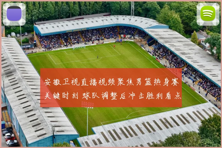 安徽卫视直播视频聚焦男篮热身赛关键时刻 球队调整后冲击胜利看点十足