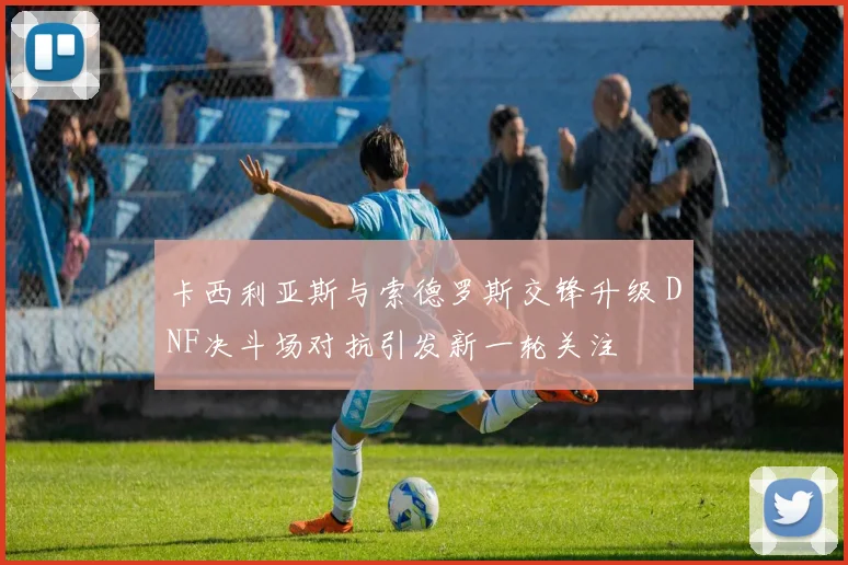 卡西利亚斯与索德罗斯交锋升级 DNF决斗场对抗引发新一轮关注