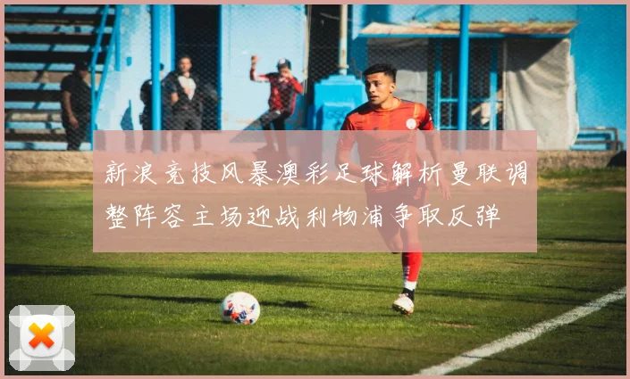 新浪竞技风暴澳彩足球解析曼联调整阵容主场迎战利物浦争取反弹