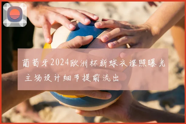 葡萄牙2024欧洲杯新球衣谍照曝光 主场设计细节提前流出