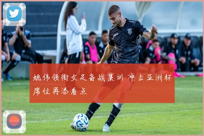 姚伟领衔女足备战集训 冲击亚洲杯席位再添看点