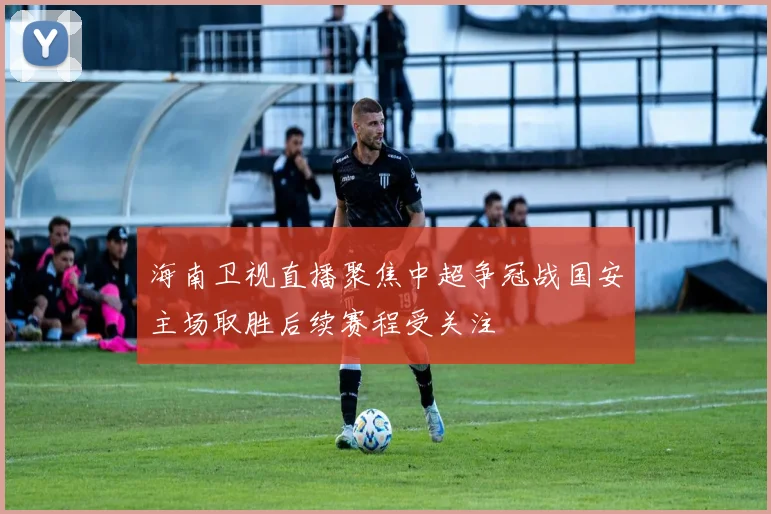 海南卫视直播聚焦中超争冠战国安主场取胜后续赛程受关注