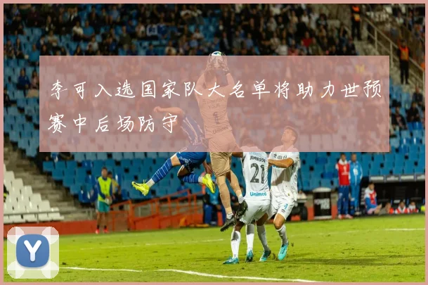 李可入选国家队大名单将助力世预赛中后场防守