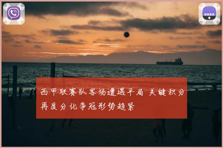 西甲联赛队客场遭遇平局 关键积分再度分化争冠形势趋紧