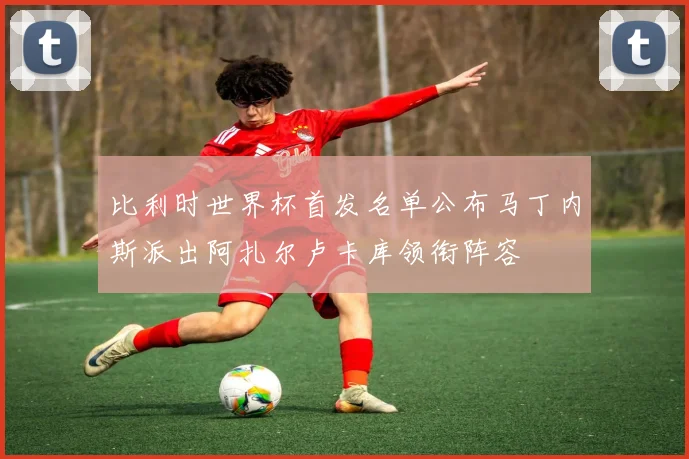 比利时世界杯首发名单公布马丁内斯派出阿扎尔卢卡库领衔阵容