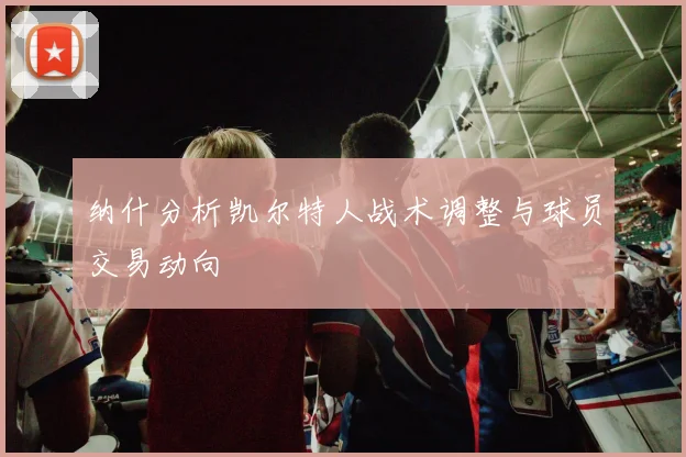 纳什分析凯尔特人战术调整与球员交易动向