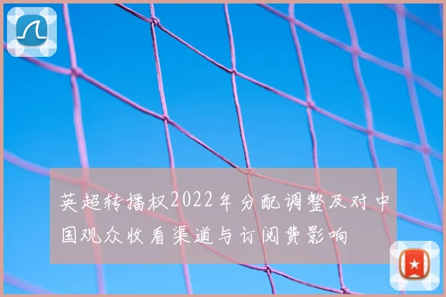 英超转播权2022年分配调整及对中国观众收看渠道与订阅费影响