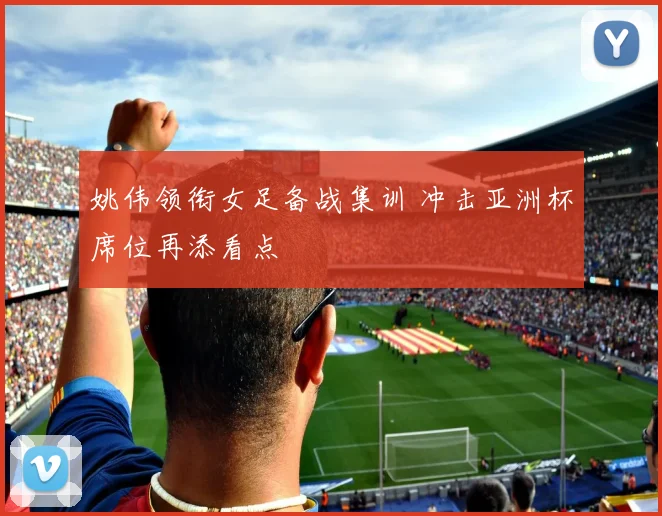 姚伟领衔女足备战集训 冲击亚洲杯席位再添看点