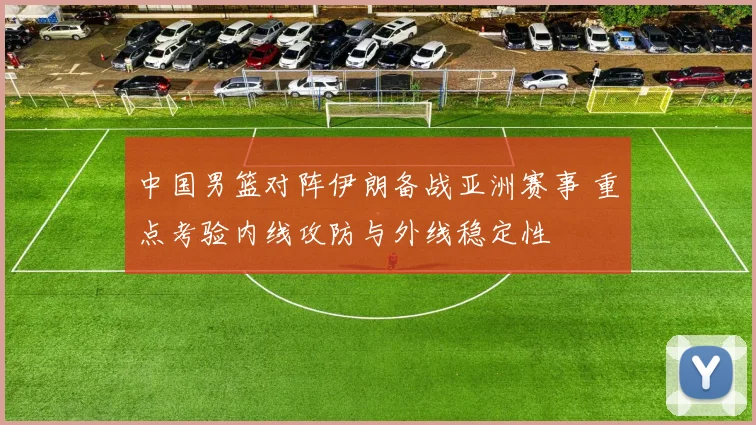 中国男篮对阵伊朗备战亚洲赛事 重点考验内线攻防与外线稳定性