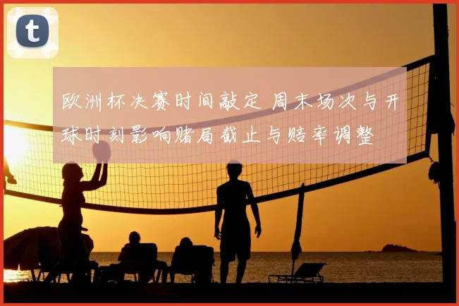 欧洲杯决赛时间敲定 周末场次与开球时刻影响赌局截止与赔率调整