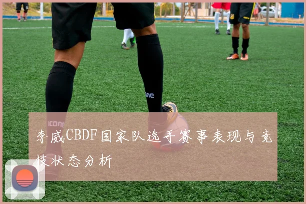 李威CBDF国家队选手赛事表现与竞技状态分析