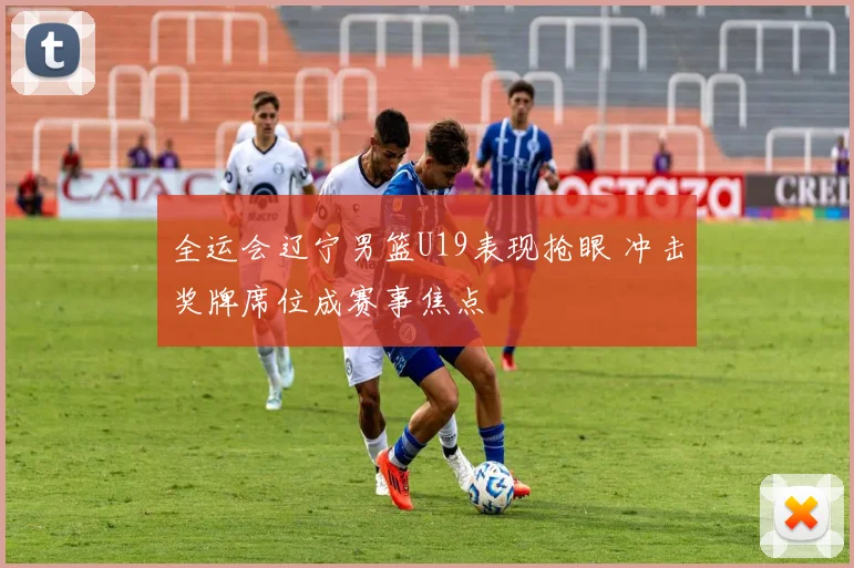 全运会辽宁男篮U19表现抢眼 冲击奖牌席位成赛事焦点