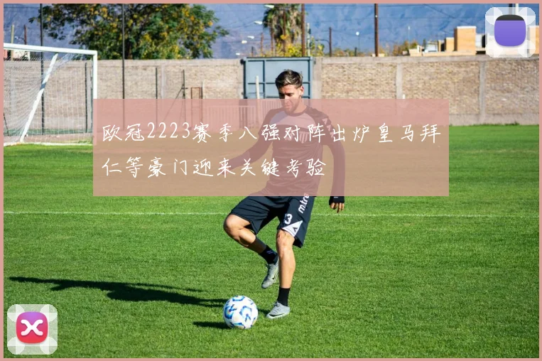 欧冠2223赛季八强对阵出炉皇马拜仁等豪门迎来关键考验