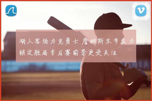 湖人客场力克勇士 詹姆斯末节发力锁定胜局季后赛前景更受关注