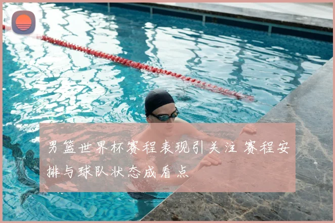男篮世界杯赛程表现引关注 赛程安排与球队状态成看点