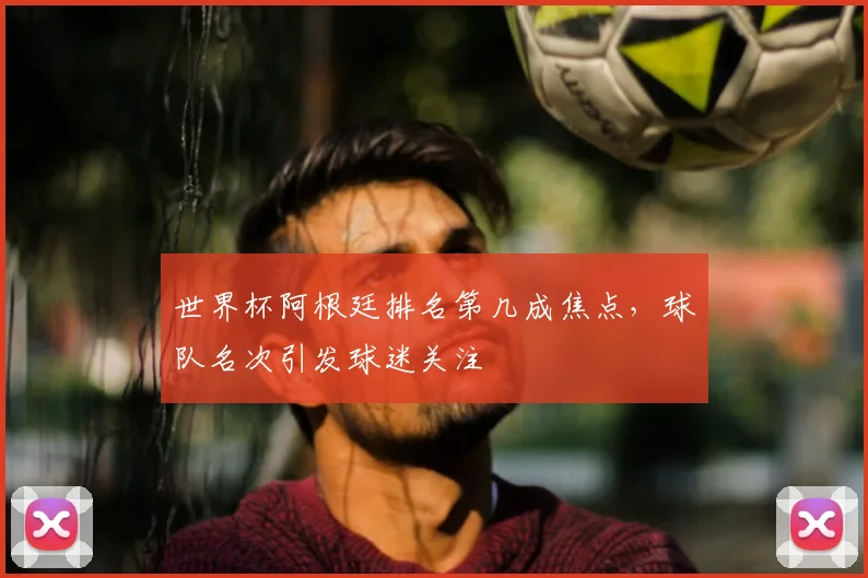 世界杯阿根廷排名第几成焦点，球队名次引发球迷关注