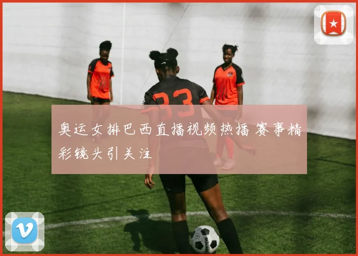 奥运女排巴西直播视频热播 赛事精彩镜头引关注