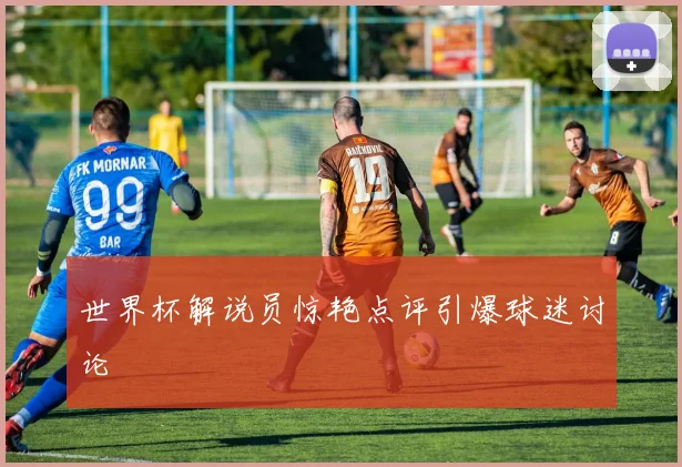 世界杯解说员惊艳点评引爆球迷讨论