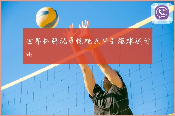 世界杯解说员惊艳点评引爆球迷讨论